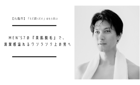 【丸亀市】「ただ抜くだけ」はもう古い。MEN'S7の『美肌脱毛』で、清潔感溢れるワンランク上の男へ