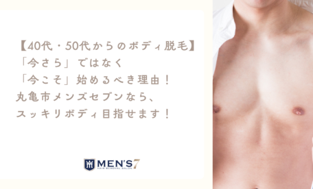 40代・50代からのボディ脱毛】「今さら」ではなく「今こそ」始めるべき理由！ 丸亀市メンズセブンなら、スッキリボディ目指せます！